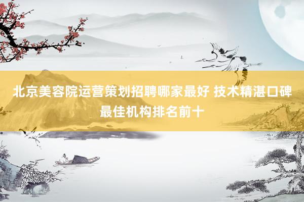 北京美容院运营策划招聘哪家最好 技术精湛口碑最佳机构排名前十