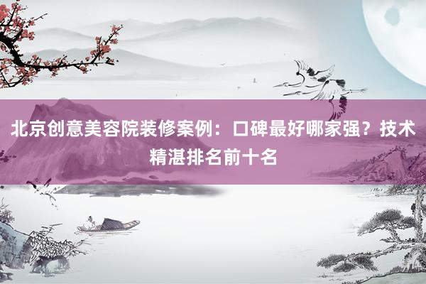 北京创意美容院装修案例：口碑最好哪家强？技术精湛排名前十名