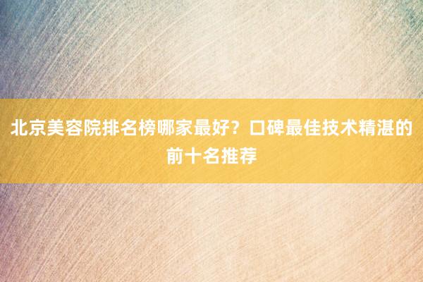 北京美容院排名榜哪家最好？口碑最佳技术精湛的前十名推荐