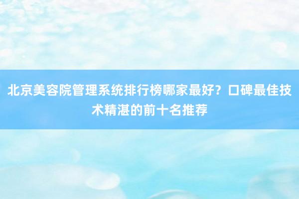 北京美容院管理系统排行榜哪家最好？口碑最佳技术精湛的前十名推荐