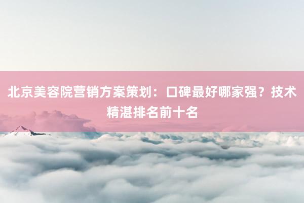 北京美容院营销方案策划：口碑最好哪家强？技术精湛排名前十名