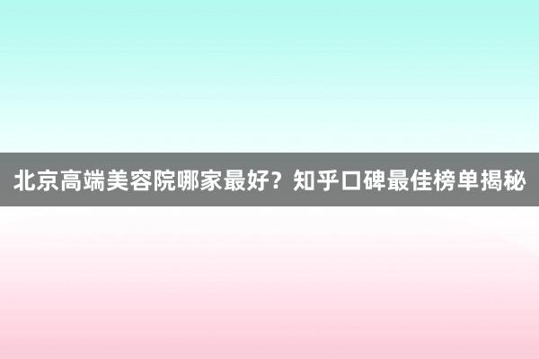 北京高端美容院哪家最好？知乎口碑最佳榜单揭秘