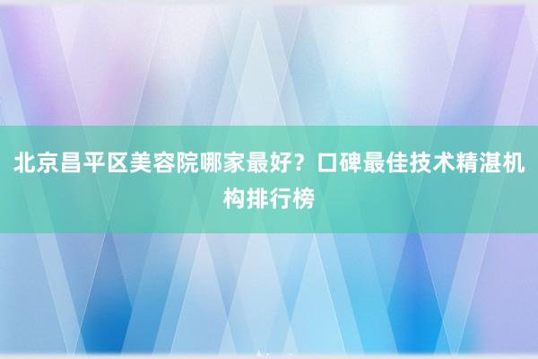 北京昌平区美容院哪家最好？口碑最佳技术精湛机构排行榜