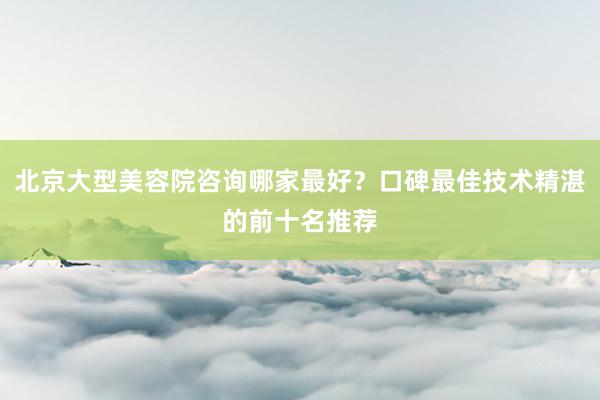 北京大型美容院咨询哪家最好？口碑最佳技术精湛的前十名推荐