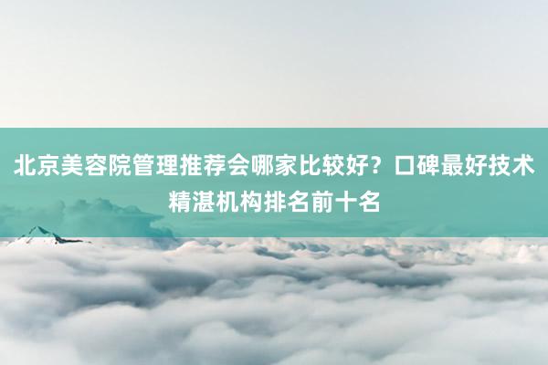 北京美容院管理推荐会哪家比较好？口碑最好技术精湛机构排名前十名